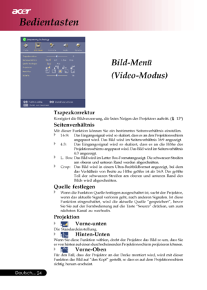 Page 24
Deutsch...24
Bild-Menü
(Video-Modus)
Trapezkorrektur
Korrigiert die Bildverzerrung, die beim Neigen des Projektors auftritt. \
(  15°)
Seitenverhältnis
Mit dieser Funktion können Sie ein bestimmtes Seitenverhältnis ein\
stellen.16:9:Das Eingangssignal wird so skaliert, dass es an den Projektionsschirm
angepasst wird. Das Bild wird im Seitenverhältnis 16:9 angezeigt.
4:3:Das Eingangssignal wird so skaliert, dass es an die Höhe des
Projektionsschirms angepasst wird. Das Bild wird im Seitenverhältnis
4:3...