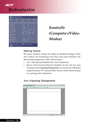 Page 28
Deutsch...28
Start-up Screen
Mit dieser Funktion können Sie selbst ein Startbild festlegen. Nach
dem Ändern der Einstellung wird diese nach dem Schließen des
Benutzerführungsmenüs sofort übernommen.
Acer: Das Standard-Startbild für Acer-Projektoren.
Nutzer: Das benutzerdefinierte Startbild, das Sie sich mit dem
Programm Acer eOpening Management  von einem per USB-Kabel
angeschlossenen PC herunterladen können (siehe Beschreibung
im nachfolgenden Abschnitt).
Acer eOpening Management
Kontrolle...