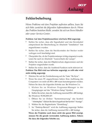 Page 31
 ... Deutsch
31
Fehlerbehebung
Wenn Probleme mit dem Projektor auftreten sollten, lesen Sie
sich bitte zunächst die folgenden Informationen durch. Wenn
das Problem bestehen bleibt, wenden Sie sich an Ihren Händler
oder unser Service-Center.
Problem: Auf dem Projektionsschirm wird kein Bild angezeigt.
Stellen Sie sicher, dass alle Signalkabel und das Stromkabel
entsprechend der Beschreibung im Abschnitt “Installation” fest
angeschlossen wurden.
Stellen Sie sicher, dass die Steckkontakte der Stecker...