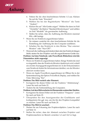 Page 32
Deutsch...32
4. Führen Sie die oben beschriebenen Schritte 1-2 aus. Klicken
Sie auf die Taste “Erweitert”.
5. Wählen Sie bei der Registerkarte “Monitor” die Taste “Ändern”.
6. Klicken Sie auf “Alle Geräte zeigen”. Wählen Sie dann im Fel\
d
“Hersteller” die Option “Standard-Monitortypen” und wähle\
n
im Feld “Modelle” die gewünschte Auflösung.
7. Stellen Sie sicher, dass die Auflösung des Monitors maximal
854 x 480 beträgt.
Wenn Sie ein Notebook angeschlossen haben:
1. Sie müssen zunächst die oben...