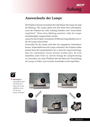 Page 35
 ... Deutsch
35
4
13
2
Warnung:  Das
Lampenfach kann
sehr heiß sein!
Lassen Sie es erst
abkühlen, bevor
Sie die neue
Lampe einsetzen!
Auswechseln der Lampe
Der Projektor erkennt automatisch die Lebensdauer der Lampe. Er zeigt
die Meldung “Die Lampe nähert sich dem Ende ihrer Lebensdauer,
wenn der Projektor bei voller Leistung betrieben wird. Auswechseln
empfohlen!”. Wenn diese Meldung erscheint, sollte die Lampe
schnellstmöglich ausgewechselt werden.
Lassen Sie den Projektor mindestens 30 Minuten lang...