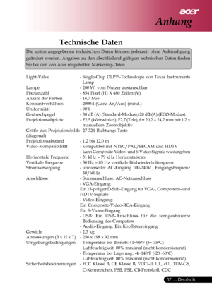 Page 37
 ... Deutsch
37
Technische Daten
Die unten angegebenen technischen Daten können jederzeit ohne Ankü\
ndigung
geändert werden. Angaben zu den abschließend gültigen technisch\
en Daten finden
Sie bei den von Acer mitgeteilten Marketing-Daten.
Light-Valve - Single-Chip DLP
TM-Technologie von Texas Instruments
Lamp
Lampe - 200  W, vom Nutzer austauschbar
Pixelanzahl - 854 Pixel (H) X 480 Zeilen (V)
Anzahl der Farben - 16,7 Mio.
Kontrastverhältnis  - 2000:1 (Ganz An/Aus) (mind.)
Uniformität - 90%...