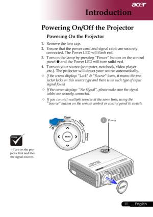 Page 13
... English

Introduction

Power
Powering On the Projector
1.	 Remove	the	lens	cap.
2.	 Ensure	that	the	power	cord	and	signal	cable	are	securely	connected.	The	Power	LED	will	flash	
red.
3.	 Turn	on	the	lamp	by	pressing	“Power”	button	on	the	control	 panel	
	and	the	Power	LED	will	turn	solid red.
4.	 Turn	on	your	source	(computer,	notebook,	video	player	 ,etc.).	The	projector	will	detect	your	source	automatically.
	If the screen displays "Lock" & "Source" icons, it means the...