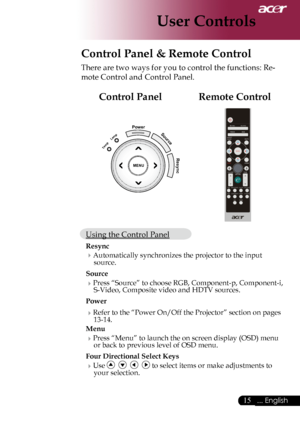 Page 17
... English

User Controls
Control Panel & Remote Control
There	are	two	ways	for	you	to	control	the	functions:	Re-
mote	Control	and	Control	Panel.
MENU
PowerSource
Resync
Temp
Lemp
Remote ControlControl Panel
Using	the	Control	Panel
Resync
 Automatically	synchronizes	the	projector	to	the	input	source.
Source 
Press	“Source”	to	choose	RGB,	Component-p,	Component-i,	
S-Video,	Composite	video	and	HDTV	sources.
Power
 Refer	to	the	“Power	On/Off	the	Projector”	section	on	pages	13-14.
Menu...