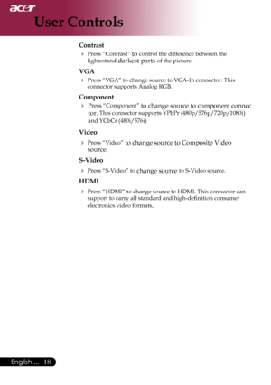 Page 20
English ...

User Controls

Contrast
	Press	“Contrast”	to	control	the	difference	between	the	
lightestand	darkest	parts	of	the	picture.	
VGA
	Press	“VGA”	to	change	source	to	VGA-In	connector.	This	
connector	supports	Analog	RGB.
Component
	 Press	“Component”	to	change	source	to	component	connec	
tor.	This	connector	supports	YPbPr	(480p/576p/720p/1080i)	
and	YCbCr	(480i/576i
)
Video
	Press	“Video”	to	change	source	to	Composite	Video	
source.
S-Video
	Press	“S-Video”	to	change	source	to...