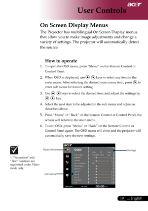 Page 21
... English

User Controls

On Screen Display Menus
Main	MenuSub	MenuSettings
The	Projector	has	multilingual	On	Screen	Display	menus	
that	allow	you	to	make	image	adjustments	and	change	a	
variety	of	settings.	The	projector	will	automatically	detect	
the	source.	
How to operate 
1.	 To	open	the	OSD	menu,	press	“Menu”	on	the	Remote	Control	or	 Control	Panel.
2.	When	OSD	is	displayed,	use				keys	to	select	any	item	in	the	
main	menu.	After	selecting	the	desired	main	menu	item,	press	
	to	
enter...