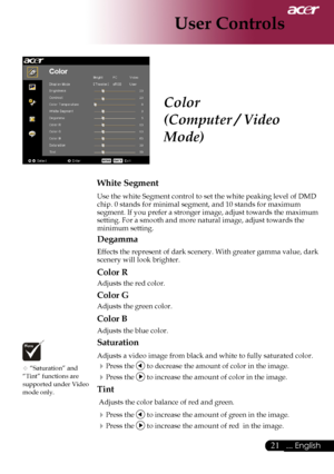 Page 23
... English

User Controls

Color
(Computer / Video 
Mode)
White Segment
Use	the	white	Segment	control	to	set	the	white	peaking	level	of	DMD	
chip.	0	stands	for	minimal	segment,	and	10	stands	for	maximum	
segment.	If 	you 	prefer 	a 	stronger 	image, 	adjust 	towards 	the 	maximum	
setting.	For	a	smooth	and	more	natural	image,	adjust	towards	the	
minimum	setting.
Degamma
Effects 	the 	represent 	of 	dark 	scenery. 	With 	greater 	gamma 	value, 	dark	
scenery	will	look	brighter.
Color R
Adjusts...