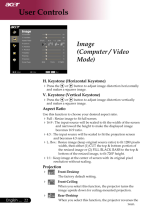 Page 24
English ...

User Controls

Image
(Computer / Video 
Mode)
H. Keystone (Horizontal Keystone)
Press	the		or		button	to	adjust	image	distortion	horizontally	
and	makes	a	squarer	image.
V. Keystone (Vertical Keystone)
Press	the		or		button	to	adjust	image	distortion	vertically	
and	makes	a	squarer	image.
Aspect Ratio
Use	this	function	to	choose	your	desired	aspect	ratio.
Full	:	Resize	image	to	fit	full	screen.
16:9	:	The	input	source	will	be	scaled	to	fit	the	width	of	the	screen	 and	narrowed...