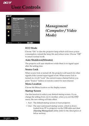 Page 26
English ...

User Controls

ECO Mode
Choose	“On”	to	dim	the	projector	lamp	which	will	lower	power	
consumption,	extend	the	lamp	life	and	reduce	noise.	Choose	”Off”	
to	return	normal	mode.
Auto Shutdown(Minutes)
The	projector	will	auto	shutdown	while	there	is	no	signal	input	
after	the	setting	time.
Source Lock
When	source	lock	is	turned	off,	the	projector	will	search	for	other	
signals	if	the	current	input	signal	is	lost.	When	source	lock	is	
turned	on,	it	will	“Lock”	the	current	source...