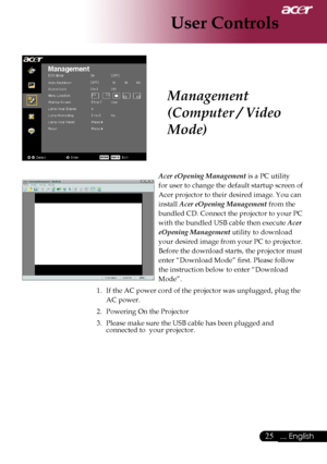 Page 27
... English

User Controls

Acer eOpening Management	is	a	PC	utility		
for	user	to	change	the	default	startup	screen	of	
Acer	projector	to	their	desired	image.	You	can	
install	
Acer eOpening Management 	from	the	
bundled	CD.	Connect	the	projector	to	your	PC	
with	the	bundled	USB	cable	then	execute	
Acer 
eOpening Management 	utility	to	download	
your	desired	image	from	your	PC	to	projector.	
Before	the	download	starts,	the	projector	must	
enter	“Download	Mode”	first.	Please	follow	
the...