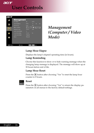 Page 28
English ...

User Controls

Lamp Hour Elapse
	Displays	the	lamp’s	elapsed	operating	time	(in	hours).
Lamp Reminding
	Choose	this	function	to	show	or	to	hide	warning	message	when	the		
	changing	lamp	message	is	displayed.	The	message	will	show	up	at	
30	hours	before	end	of	life.
Lamp Hour Reset
	Press	the		button	after	choosing	“Yes	”to	reset	the	lamp	hour		
	counter	to	0	hours.
Reset
Press	the		button	after	choosing	“Yes”	to	return	the	display	pa-
rameters	on	all	menus	to	the	factory	default...