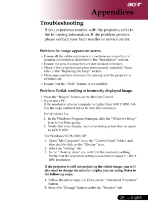 Page 31
... English

Appendices
Troubleshooting
If	you	experience	trouble	with	the	projector,	refer	to	
the	following	information.	If	the	problem	persists,	
please	contact	your	local	reseller	or	service	center.
Problem: No image appears on screen.
Ensure	all	the	cables	and	power	connections	are	correctly	and	
securely	connected	as	described	in	the	“Installation”	section.
Ensure	the	pins	of	connectors	are	not	crooked	or	broken.
Check	if	the	projection	lamp	has	been	securely	installed.	Please	refer...