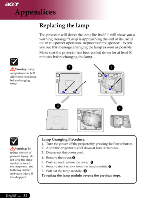 Page 34
English ...

Appendices

Replacing the lamp
The	projector	will	detect	the	lamp	life	itself.	It	will	show	you	a	
warning	message	“Lamp	is	approaching	the	end	of	its	useful	
life	in	full	power	operation.	Replacement	Suggested!”	When	
you	see	this	message,	changing	the	lamp	as	soon	as	possible.
Make	sure	the	projector	has	been	cooled	down	for	at	least	30	
minutes	before	changing	the	lamp.	
Warning:	Lamp	
compartment	is	hot!		
Allow 	it 	to 	cool 	down	
before	changing	
lamp!
Warning:  To	
reduce...