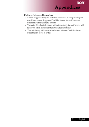 Page 35
... English

Appendices

Problem: Message Reminders
	“Lamp	is	approaching	the	end	of	its	useful	life	in	full	power	opera-
tion.	Replacement	Suggested!”	will	be	shown	about	10	seconds	
when	lamp	life	is	going	to	deplete.
	“Projector 	Overheated.	 Lamp	will	automatically	turn	 off	soon.” 	will	
be	shown	when	the	system	temperature	is	over	heat.
	“Fan	fail.	Lamp	will	automatically	turn	off	soon.”	will	be	shown	
when	the	fan	is	out	of	order.
Downloaded	From	projector-manual.com	Acer	Manuals 