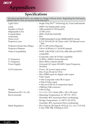 Page 36
English ...

Appendices

Specifications
The	specs	specified	below	are	subject	to	change	without	notice.	Regarding	the	final	specs,	
please	refer	to	Acer	accounced	marketing	specs.Light	Valve	 -	 Single	Chip	
DLP	®	Technology	by	Texas	Instruments
Lamp	 -	 200W	User	Replaceable	Lamp
Number	of	Pixels	 -	 1280	pixels(H)	X	720	lines(V)
Displayable	Color	 -	
16.7M	colors
Contrast	Ratio	 -	 2500:1	(Full	On/Full	Off)
Uniformity	-	 90%	
Noise	Level	 -	 31dB(A)(standard	mode/28dB(A)(ECO	mode)
Projection...