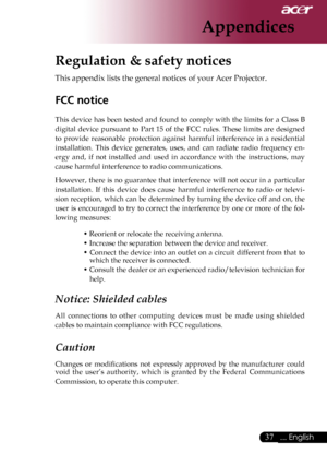 Page 39
... English

Appendices

Regulation & safety notices
This	appendix	lists	the	general	notices	of	your	Acer	Projector.	
FCC notice 
This	device	 has	been	 tested	 and	found	 to	comply	 with	the	limits	 for	a	Class	 B	
digital	 device	 pursuant	 to	Part	 15	of	the	 FCC	 rules.	 These	 limits	are	designed	
to 	provide 	reasonable 	protection 	against 	harmful 	interference 	in 	a 	residential	
installation. 	This 	device 	generates, 	uses, 	and 	can 	radiate 	radio 	frequency 	en
-
ergy 	and, 	if...