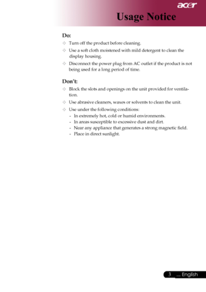 Page 5
... English

Usage Notice

Do:
	Turn	off	the	product	before	cleaning.
	Use	a	soft	cloth	moistened	with	mild	detergent	to	clean	the		
	display	housing.
	Disconnect	the	power	plug	from	AC	outlet	if	the	product	is	not		
being	used	for	a	long	period	of	time.
Don’t:
	Block	the	slots	and	openings	on	the	unit	provided	for	ventila-
tion.
	Use	abrasive	cleaners,	waxes	or	solvents	to	clean	the	unit.
	Use	under	the	following	conditions:-	 In	extremely	hot,	cold	or	humid	environments.
-	 In	areas...