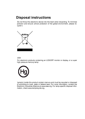 Page 2
Disposal instructions
Do not throw this electronic device into the trash when discarding. To minimize pollution  and  ensure  utmost  protection  of  the  global  environment,  please  re-cycle it.
USA  
For  electronic  products  containing  an  LCD/CRT  monitor  or  display,  or  a  super high pressure mercury lamp: 
Lamp(s) inside this product contain mercury and must be recycled or disposed of  according  to  local,  state  or  federal  laws.  For  more  information,  contact  the Electronic...