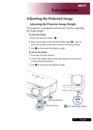 Page 15
... English

Introduction

Adjusting the Projected Image
Adjusting the Projector Image Height
The	projector	is	equipped	with	elevator	feet	for	adjusting	
the	image	height.
To	raise	the	image:1.	 Press	the	elevator	button	
.
2.	 Raise	the	image	to	the	desired	height	angle		,	then	re-
lease	the	button	to	lock	the	elevator	feet	into	position.
3.	 Use	
	to	fine-tune	the	display	angle.
To	lower	the	image:
1.	 Press	the	elevator	button.
2.	 Lower	the	image,	then	release	the	button	to	lock	the	el...