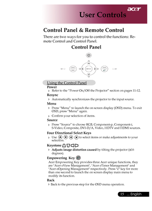 Page 17
5... English

User Controls
Control Panel
Control Panel & Remote Control
There	are	two	ways	for	you	to	control	the	functions:	Re-
mote	Control	and	Control	Panel.
Using	the	Control	Panel
Power
	Refer	to	the	“Power	On/Off	the	Projector”	section	on	pages	11-12.
Resync
	Automatically	synchronizes	the	projector	to	the	input	source.
Menu 
	Press	“Menu”	to	launch	the	on	screen	display	(OSD)	menu.	To	exit	
OSD,	press	“Menu”	again.
	Confirm	your	selection	of	items.
Source 
	Press	“Source”	to	choose...