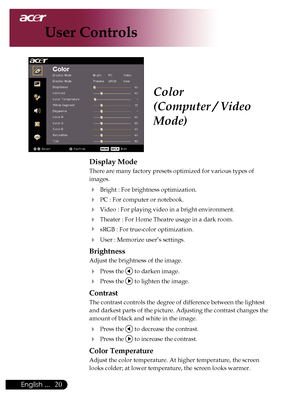 Page 22
0English ...

User Controls

Color
(Computer / Video 
Mode)
Display Mode
There	are	many	factory	presets	optimized	for	various	types	of	
images.	
	 Bright	:	For	brightness	optimization.
	 PC	:	For	computer	or	notebook.
	 Video	:	For	playing	video	in	a	bright	environment.
	Theater	:	For	Home	Theatre	usage	in	a	dark	room.
	 sRGB	:	For	true-color	optimization.
	User	:	Memorize	user’s	settings.
Brightness
Adjust	the	brightness	of	the	image.
	Press	the		to	darken	image.
	Press	the		to	lighten	the...