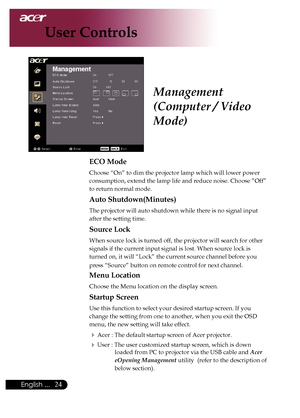 Page 26
English ...

User Controls

ECO Mode
Choose	“On”	to	dim	the	projector	lamp	which	will	lower	power	
consumption,	extend	the	lamp	life	and	reduce	noise.	Choose	”Off”	
to	return	normal	mode.
Auto Shutdown(Minutes)
The	projector	will	auto	shutdown	while	there	is	no	signal	input	
after	the	setting	time.
Source Lock
When	source	lock	is	turned	off,	the	projector	will	search	for	other	
signals	if	the	current	input	signal	is	lost.	When	source	lock	is	
turned	on,	it	will	“Lock”	the	current	source...