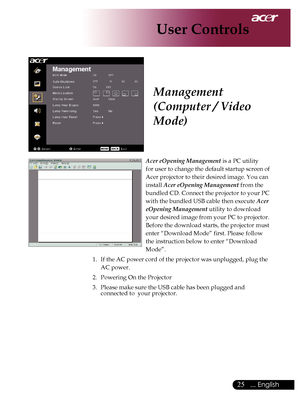 Page 27
5... English

User Controls

Acer eOpening Management	is	a	PC	utility		
for	user	to	change	the	default	startup	screen	of	
Acer	projector	to	their	desired	image.	You	can	
install	
Acer eOpening Management 	from	the	
bundled	CD.	Connect	the	projector	to	your	PC	
with	the	bundled	USB	cable	then	execute	
Acer 
eOpening Management 	utility	to	download	
your	desired	image	from	your	PC	to	projector.	
Before	the	download	starts,	the	projector	must	
enter	“Download	Mode”	first.	Please	follow	
the...