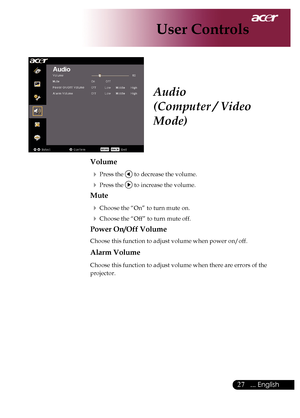 Page 29
... English

User Controls

Audio
(Computer / Video 
Mode)
Volume
	Press	the		to	decrease	the	volume.
	Press	the		to	increase	the	volume.
Mute
	Choose	the	“On”	to	turn	mute	on.
	Choose	the	“Off”	to	turn	mute	off.	
Power On/Off Volume
Choose	this	function	to	adjust	volume	when	power	on/off.
Alarm Volume
Choose	this	function	to	adjust	volume	when	there	are	errors	of	the	
projector.
Downloaded	From	projector-manual.com	Acer	Manuals 