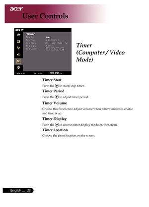 Page 30
English ...

User Controls

Timer
(Computer / Video 
Mode)
Timer Start
Press	the		to	start/stop	timer.
Timer Period
Press	the		to	adjust	timer	period.
Timer Volume
Choose	this	function	to	adjust	volume	when	timer	function	is	enable	
and	time	is	up.
Timer Display
Press	the		to	choose	timer	display	mode	on	the	screen.
Timer Location
Choose	the	timer	location	on	the	screen.
Downloaded	From	projector-manual.com	Acer	Manuals 