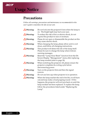 Page 4
English ...

Usage Notice

Precautions	
Follow all warnings, precautions and maintenance as recommended in this 
user’s guide to maximize the life of your unit. 
Warning- Do	not	 look	 into	the	 projector’s 	lens 	when	 the	lamp	is	
on.		The	bright	light	may	hurt	your	eyes.
Warning- 	 To	reduce	the	risk	of	fire	or	electric	shock,	do	not		
expose	this	product	to	rain	or	moisture.
Warning- 	 Please 	do 	not 	open 	or 	disassemble 	the 	product 	as 	this	
may	cause	electric	shock.
Warning- 	 When...