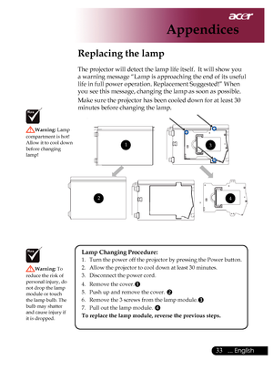 Page 35
... English

Appendices

Replacing the lamp
The	projector	will	detect	the	lamp	life	itself.		It	will	show	you	
a	warning	message	“Lamp	is	approaching	the	end	of	its	useful	
life	in	full	power	operation.	Replacement	Suggested!”	When	
you	see	this	message,	changing	the	lamp	as	soon	as	possible.
Make	sure	the	projector	has	been	cooled	down	for	at	least	30	
minutes	before	changing	the	lamp.	
Warning:	Lamp	
compartment	is	hot!		
Allow 	it 	to 	cool 	down	
before	changing	
lamp!
Warning:  To	
reduce...