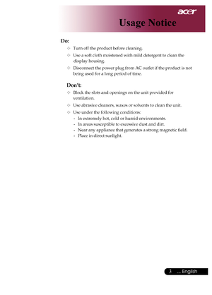 Page 5
... English

Usage Notice

Do:
	Turn	off	the	product	before	cleaning.
	Use	a	soft	cloth	moistened	with	mild	detergent	to	clean	the		
	display	housing.
	Disconnect	the	power	plug	from	AC	outlet	if	the	product	is	not		
being	used	for	a	long	period	of	time.
Don’t:
	Block	the	slots	and	openings	on	the	unit	provided	for		 	
ventilation.
	Use	abrasive	cleaners,	waxes	or	solvents	to	clean	the	unit.
	Use	under	the	following	conditions:-	 In	extremely	hot,	cold	or	humid	environments.
-	 In	areas...