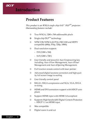 Page 6
English ...

Introduction

Product Features
	
This product is an WXGA single chip 0.65” DLPTM projector. 
Outstanding features include:
u	True	WXGA,	1280	x	768	addressable	pixels
u	 Single	chip	DLPTM	technology
u	 NTSC3.58/NTSC4.43/PAL/SECAM	and	HDTV		
compatible	(480p,	576p,	720p,	1080i)
u	 Dual	resolution	support:
-	 15:9	(1280	x	768)
-	 16:9	(1280	x	720	)
u	 User	friendly	and	powerful	Acer	Empowering	key	including:	Acer	eView	Management,	Acer	eTimer	
Management	and	Acer	eOpening	Management.
u...