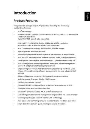 Page 111
EnglishIntroduction
Product Features
This product is a single-chip DLP® projector, including the following 
outstanding features:
•DLP® technology
•P5206/N216/PN-X14/S5201/T111/PS-X11/S5201B/T111E/PS-X11K: Native 1024 
x 768 XGA resolution
Auto / 4:3 / 16:9 aspect ratio supported
S5301WB/T121E/PS-W11K: Native 1280 x 800 WXGA resolution
Auto / Full / 4:3 / 16:9 / L.Box aspect ratio supported
•Acer ColorBoost technology delivers vivid, life-like images
•High brightness and contrast ratio
•Versatile...