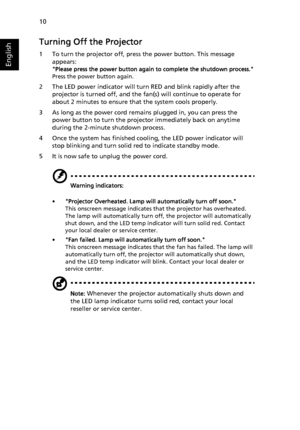 Page 2010
English
Turning Off the Projector
1 To turn the projector off, press the power button. This message 
appears:
Please press the power button again to complete the shutdown process.
Press the power button again.
2 The LED power indicator will turn RED and blink rapidly after the 
projector is turned off, and the fan(s) will continue to operate for 
about 2 minutes to ensure that the system cools properly.
3 As long as the power cord remains plugged in, you can press the 
power button to turn the...