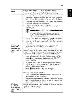 Page 3929
EnglishResetPress   after choosing Yes to return the display 
parameters on all menus to the factory default settings.
LAN Setting
(for P5206/
N216/PN-X14/
S5201/T111/PS-
X11)To connect your projector to the network:
1 Take a RJ45 cable and connect one end to the LAN input 
jack of the projector and the other end to the RJ45 port.
2 Enter the LAN Setting menu. The Enter Administrator 
Password dialogue box is displayed.
3 Enter Administrator Password. The next level menu 
is displayed.
The factory...