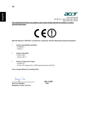 Page 6454
English
Acer Incorporated
8F, 88, Sec. 1, Hsin Tai Wu Rd., Hsichih
Taipei Hsien 221, Taiwan
The standards listed below are applied to the product if built with WLAN module or wireless keyboard and mouse.
R&TTE Directive 1999/5/EC as attested by conformity with the following harmonized standard:
•Article 3.1(a) Health and Safety
-. EN60950-1
-. EN62311
•Article 3.1(b) EMC
-. EN301 489-1
-. EN301 489-17
•Article 3.2 Spectrum Usages
-. EN300 328 
-. EN301 893 (Applicable to 5GHz high performance RLAN)....