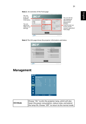 Page 4131
EnglishNote 2 : An overview of the Tools page
Note 3: The Info page shows the projector information and status.
Management
ECO ModeChoose On to dim the projector lamp, which will also 
lower the power consumption, reduce noise, and extend 
the lamp life. Choose Off to return to the normal mode.
You can 
enter the 
projector 
information.
You can 
adjust the 
LAN control 
settings.
You can set the 
user password/
administrator 
password to 
prevent 
unauthorized use 
of the remote 
network operation/...