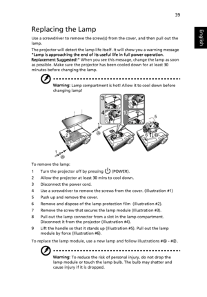 Page 4939
EnglishReplacing the Lamp
Use a screwdriver to remove the screw(s) from the cover, and then pull out the 
lamp.
The projector will detect the lamp life itself. It will show you a warning message 
Lamp is approaching the end of its useful life in full power operation. 
Replacement Suggested! When you see this message, change the lamp as soon 
as possible. Make sure the projector has been cooled down for at least 30 
minutes before changing the lamp.
Warning: Lamp compartment is hot! Allow it to cool...