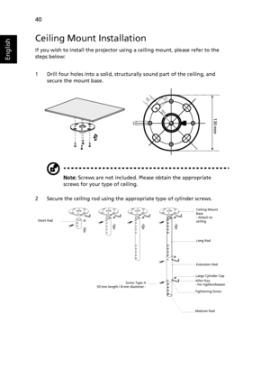 Page 5040
English
Ceiling Mount Installation
If you wish to install the projector using a ceiling mount, please refer to the 
steps below:
1 Drill four holes into a solid, structurally sound part of the ceiling, and 
secure the mount base.
Note: Screws are not included. Please obtain the appropriate 
screws for your type of ceiling.
2 Secure the ceiling rod using the appropriate type of cylinder screws.
20 mm13mm
8.4mm130 mm
49.9mm
Short Rod
Screw Type A
50 mm length / 8 mm diameter -Ceiling Mount 
Base
-...