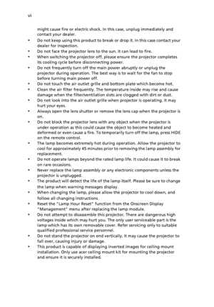 Page 6vi
might cause fire or electric shock. In this case, unplug immediately and 
contact your dealer.
•Do not keep using this product to break or drop it. In this case contact your 
dealer for inspection.
•Do not face the projector lens to the sun. It can lead to fire.
•When switching the projector off, please ensure the projector completes 
its cooling cycle before disconnecting power.
•Do not frequently turn off the main power abruptly or unplug the 
projector during operation. The best way is to wait for...