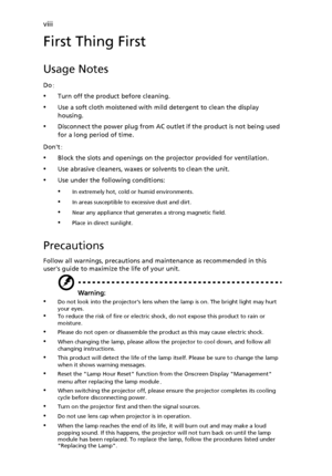 Page 8viii
First Thing First
Usage Notes
Do:
•Turn off the product before cleaning.
•Use a soft cloth moistened with mild detergent to clean the display 
housing.
•Disconnect the power plug from AC outlet if the product is not being used 
for a long period of time.
Dont:
•Block the slots and openings on the projector provided for ventilation.
•Use abrasive cleaners, waxes or solvents to clean the unit.
•Use under the following conditions:
•In extremely hot, cold or humid environments.
•In areas susceptible to...