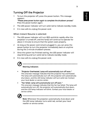 Page 199
EnglishTurning Off the Projector
1 To turn the projector off, press the power button. This message 
appears:
Please press power button again to complete the shutdown process
Press the power button again.
2 The LED power indicator will turn solid red to indicate standby mode.
3 It is now safe to unplug the power cord.
When Instant Resume is selected:
1 The LED power indicator will turn RED and blink rapidly after the 
projector is turned off, and the fan(s) will continue to operate for 
about 2 minutes...