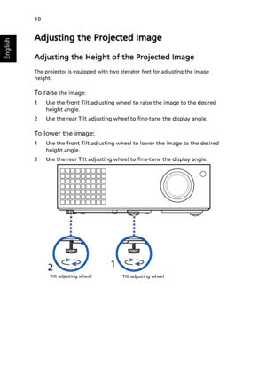 Page 2010
English
Adjusting the Projected Image
Adjusting the Height of the Projected Image
The projector is equipped with two elevator feet for adjusting the image 
height.
To raise the image:
1 Use the front Tilt adjusting wheel to raise the image to the desired 
height angle.
2 Use the rear Tilt adjusting wheel to fine-tune the display angle.
To lower the image:
1 Use the front Tilt adjusting wheel to lower the image to the desired 
height angle.
2 Use the rear Tilt adjusting wheel to fine-tune the display...