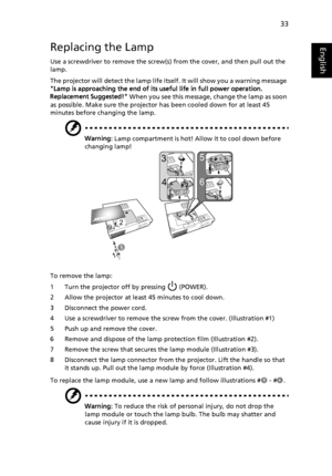 Page 4333
EnglishReplacing the Lamp
Use a screwdriver to remove the screw(s) from the cover, and then pull out the 
lamp.
The projector will detect the lamp life itself. It will show you a warning message 
Lamp is approaching the end of its useful life in full power operation. 
Replacement Suggested! When you see this message, change the lamp as soon 
as possible. Make sure the projector has been cooled down for at least 45 
minutes before changing the lamp.
Warning: Lamp compartment is hot! Allow it to cool...