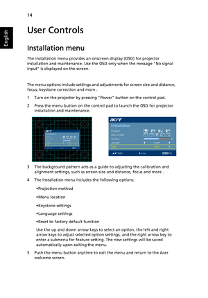 Page 2614
English
User Controls
Installation menu
The installation menu provides an onscreen display (OSD) for projector 
installation and maintenance. Use the OSD only when the message No signal 
input is displayed on the screen. 
The menu options include settings and adjustments for screen size and distance, 
focus, keystone correction and more .
1 Turn on the projector by pressing Power button on the control pad.
2 Press the menu button on the control pad to launch the OSD for projector 
installation and...