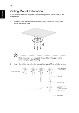 Page 4230
English
Ceiling Mount Installation
If you wish to install the projector using a ceiling mount, please refer to the 
steps below:
1 Drill four holes into a solid, structurally sound part of the ceiling, and 
secure the mount base.
Note: Screws are not included. Please obtain the appropriate 
screws for your type of ceiling.
2 Secure the ceiling rod using the appropriate type of four-cylinder screws.
Ceiling Mount Base    - Attach to ceiling
Screw Type A50 mm length / 8 mm diameter -   
   
Long Rod...