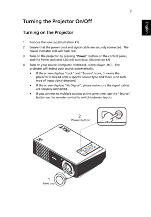 Page 197
EnglishTurning the Projector On/Off
Turning on the Projector
1 Remove the lens cap.(Illustration #1)
2 Ensure that the power cord and signal cable are securely connected.  The 
Power indicator LED will flash red.
3 Turn on the projector by pressing Power button on the control panel, 
and the Power indicator LED will turn blue. (Illustration #2)
4 Turn on your source (computer, notebook, video player ,etc.).  The 
projector will detect your source automatically.
• If the screen displays Lock and Source...