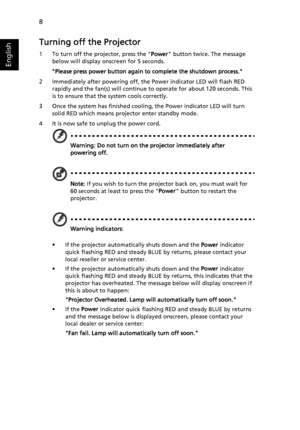 Page 208
English
Turning off the Projector
1 To turn off the projector, press the Power button twice. The message 
below will display onscreen for 5 seconds.  
Please press power button again to complete the shutdown process.
2 Immediately after powering off, the Power indicator LED will flash RED 
rapidly and the fan(s) will continue to operate for about 120 seconds. This 
is to ensure that the system cools correctly.
3 Once the system has finished cooling, the Power indicator LED will turn 
solid RED which...