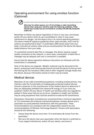 Page 7vii
Operating environment for using wireless function 
(Optional)
Warning! For safety reasons, turn off all wireless or radio transmitting 
devices when using your machine under the following conditions. These 
devices may include, but are not limited to: wireless LAN (WLAN), Bluetooth 
and/or 3G.
Remember to follow any special regulations in force in any area, and always 
switch off your device when its use is prohibited or when it may cause 
interference or danger. Use the device only in its normal...